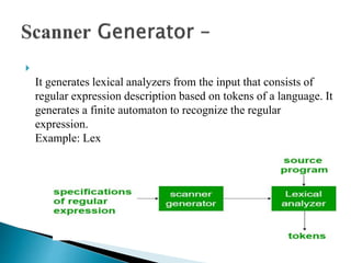 
It generates lexical analyzers from the input that consists of
regular expression description based on tokens of a language. It
generates a finite automaton to recognize the regular
expression.
Example: Lex
 