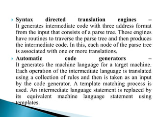  Syntax directed translation engines –
It generates intermediate code with three address format
from the input that consists of a parse tree. These engines
have routines to traverse the parse tree and then produces
the intermediate code. In this, each node of the parse tree
is associated with one or more translations.
 Automatic code generators –
It generates the machine language for a target machine.
Each operation of the intermediate language is translated
using a collection of rules and then is taken as an input
by the code generator. A template matching process is
used. An intermediate language statement is replaced by
its equivalent machine language statement using
templates.
 
