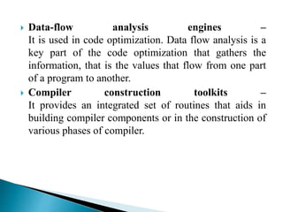  Data-flow analysis engines –
It is used in code optimization. Data flow analysis is a
key part of the code optimization that gathers the
information, that is the values that flow from one part
of a program to another.
 Compiler construction toolkits –
It provides an integrated set of routines that aids in
building compiler components or in the construction of
various phases of compiler.
 