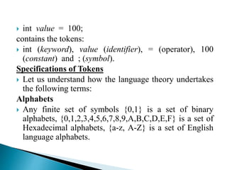  int value = 100;
contains the tokens:
 int (keyword), value (identifier), = (operator), 100
(constant) and ; (symbol).
Specifications of Tokens
 Let us understand how the language theory undertakes
the following terms:
Alphabets
 Any finite set of symbols {0,1} is a set of binary
alphabets, {0,1,2,3,4,5,6,7,8,9,A,B,C,D,E,F} is a set of
Hexadecimal alphabets, {a-z, A-Z} is a set of English
language alphabets.
 