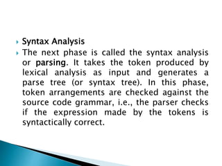  Syntax Analysis
 The next phase is called the syntax analysis
or parsing. It takes the token produced by
lexical analysis as input and generates a
parse tree (or syntax tree). In this phase,
token arrangements are checked against the
source code grammar, i.e., the parser checks
if the expression made by the tokens is
syntactically correct.
 