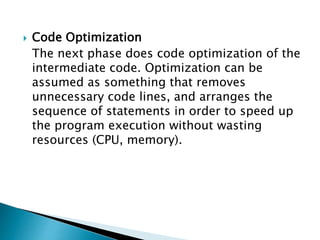  Code Optimization
The next phase does code optimization of the
intermediate code. Optimization can be
assumed as something that removes
unnecessary code lines, and arranges the
sequence of statements in order to speed up
the program execution without wasting
resources (CPU, memory).
 