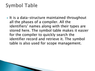  It is a data-structure maintained throughout
all the phases of a compiler. All the
identifiers’ names along with their types are
stored here. The symbol table makes it easier
for the compiler to quickly search the
identifier record and retrieve it. The symbol
table is also used for scope management.
 