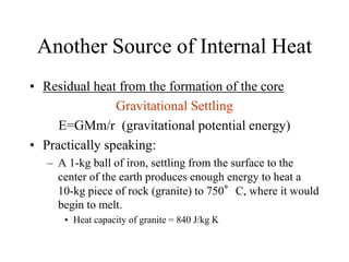 Another Source of Internal Heat
• Residual heat from the formation of the core
Gravitational Settling
E=GMm/r (gravitational potential energy)
• Practically speaking:
– A 1-kg ball of iron, settling from the surface to the
center of the earth produces enough energy to heat a
10-kg piece of rock (granite) to 750°C, where it would
begin to melt.
• Heat capacity of granite = 840 J/kg K
 