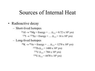 Sources of Internal Heat
• Radioactive decay
– Short-lived Isotopes
26Al  26Mg + Energy + … (t1/2 = 0.72 x 106 yrs)
129I  129Xe + Energy + … (t1/2 = 16 x 106 yrs)
– Long-lived Isotopes
40K  40Ar + Energy + … (t1/2 = 1270 x 106 yrs)
232Th (t1/2 = 1400 x 106 yrs)
235U (t1/2 = 704 x 106 yrs)
238U (t1/2 = 4470 x 106 yrs)
 