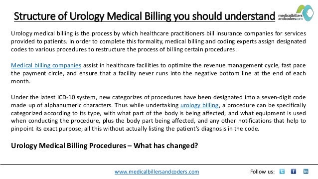 www.medicalbillersandcoders.com Follow us:
Structure of Urology Medical Billing you should understand
Urology medical billing is the process by which healthcare practitioners bill insurance companies for services
provided to patients. In order to complete this formality, medical billing and coding experts assign designated
codes to various procedures to restructure the process of billing certain procedures.
Medical billing companies assist in healthcare facilities to optimize the revenue management cycle, fast pace
the payment circle, and ensure that a facility never runs into the negative bottom line at the end of each
month.
Under the latest ICD-10 system, new categorizes of procedures have been designated into a seven-digit code
made up of alphanumeric characters. Thus while undertaking urology billing, a procedure can be specifically
categorized according to its type, with what part of the body is being affected, and what equipment is used
when conducting the procedure, plus the body part being affected, and any other notifications that help to
pinpoint its exact purpose, all this without actually listing the patient’s diagnosis in the code.
Urology Medical Billing Procedures – What has changed?
 