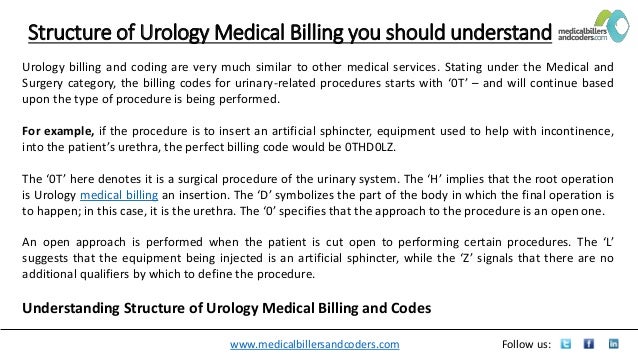 www.medicalbillersandcoders.com Follow us:
Structure of Urology Medical Billing you should understand
Urology billing and coding are very much similar to other medical services. Stating under the Medical and
Surgery category, the billing codes for urinary-related procedures starts with ‘0T’ – and will continue based
upon the type of procedure is being performed.
For example, if the procedure is to insert an artificial sphincter, equipment used to help with incontinence,
into the patient’s urethra, the perfect billing code would be 0THD0LZ.
The ‘0T’ here denotes it is a surgical procedure of the urinary system. The ‘H’ implies that the root operation
is Urology medical billing an insertion. The ‘D’ symbolizes the part of the body in which the final operation is
to happen; in this case, it is the urethra. The ‘0’ specifies that the approach to the procedure is an open one.
An open approach is performed when the patient is cut open to performing certain procedures. The ‘L’
suggests that the equipment being injected is an artificial sphincter, while the ‘Z’ signals that there are no
additional qualifiers by which to define the procedure.
Understanding Structure of Urology Medical Billing and Codes
 