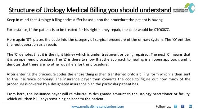 www.medicalbillersandcoders.com Follow us:
Structure of Urology Medical Billing you should understand
Keep in mind that Urology billing codes differ based upon the procedure the patient is having.
For instance, if the patient is to be treated for his right kidney repair, the code would be 0TQ00ZZ.
Here again ‘0T’ places the code into the category of surgical procedure of the urinary system. The ‘Q’ entitles
the root operation as a repair.
The ‘0’ denotes that it is the right kidney which is under treatment or being repaired. The next ‘0’ means that
it is an open-end procedure. The ‘Z’ is there to show that the approach to healing is an open approach, and it
denotes that there are no other qualifiers for this procedure.
After entering the procedure codes the entire thing is then transferred onto a billing form which is then sent
to the insurance company. The insurance payer then converts the code to figure out how much of the
procedure is covered by a designated insurance plan the particular patient has.
From here, the insurance payer will reimburse its designated amount to the urology practitioner or facility,
which will then bill (any) remaining balance to the patient.
 