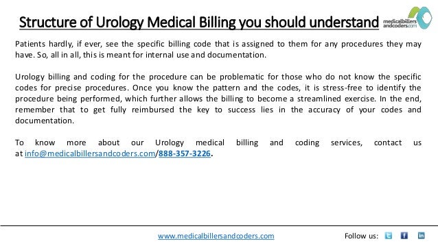 www.medicalbillersandcoders.com Follow us:
Structure of Urology Medical Billing you should understand
Patients hardly, if ever, see the specific billing code that is assigned to them for any procedures they may
have. So, all in all, this is meant for internal use and documentation.
Urology billing and coding for the procedure can be problematic for those who do not know the specific
codes for precise procedures. Once you know the pattern and the codes, it is stress-free to identify the
procedure being performed, which further allows the billing to become a streamlined exercise. In the end,
remember that to get fully reimbursed the key to success lies in the accuracy of your codes and
documentation.
To know more about our Urology medical billing and coding services, contact us
at info@medicalbillersandcoders.com/888-357-3226.
 