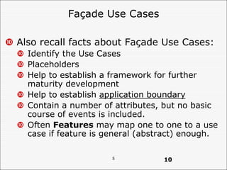 5
Façade Use Cases
 Also recall facts about Façade Use Cases:
 Identify the Use Cases
 Placeholders
 Help to establish a framework for further
maturity development
 Help to establish application boundary
 Contain a number of attributes, but no basic
course of events is included.
 Often Features may map one to one to a use
case if feature is general (abstract) enough.
10
 