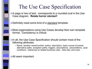 14
The Use Case Specification
A page or two of text; corresponds to a rounded oval in the Use
Case diagram. Relate horror stories!!
Definitely need some kind of a standard template.
Most organizations using Use Cases develop their own template
format. Consistency is critical.
In all, the Use Case Specification should contain most of the
following attributes:
– Name, iteration name/number; author, description, basic course of events;
alternative paths, exception paths, triggers, assumptions; preconditions; post-
conditions; references to related business rules; risks lists, and more.
All seem important.
 