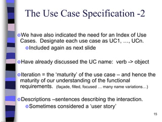 15
The Use Case Specification -2
We have also indicated the need for an Index of Use
Cases. Designate each use case as UC1, …, UCn.
Included again as next slide
Have already discussed the UC name: verb -> object
Iteration = the ‘maturity’ of the use case – and hence the
maturity of our understanding of the functional
requirements. (façade, filled, focused … many name variations…)
Descriptions –sentences describing the interaction.
Sometimes considered a ‘user story’
 