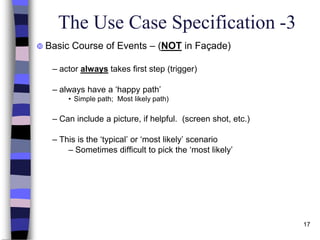 17
The Use Case Specification -3
 Basic Course of Events – (NOT in Façade)
– actor always takes first step (trigger)
– always have a ‘happy path’
• Simple path; Most likely path)
– Can include a picture, if helpful. (screen shot, etc.)
– This is the ‘typical’ or ‘most likely’ scenario
– Sometimes difficult to pick the ‘most likely’
 