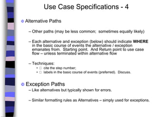 Use Case Specifications - 4
 Alternative Paths
– Other paths (may be less common; sometimes equally likely)
– Each alternative and exception (below) should indicate WHERE
in the basic course of events the alternative / exception
emanates from. Starting point. And Return point to use case
flow – unless terminated within alternative flow
– Techniques:
• cite the step number;
• labels in the basic course of events (preferred). Discuss.
 Exception Paths
– Like alternatives but typically shown for errors.
– Similar formatting rules as Alternatives – simply used for exceptions.
 