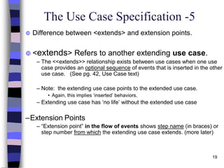 19
The Use Case Specification -5
 Difference between <extends> and extension points.
 <extends> Refers to another extending use case.
– The <<extends>> relationship exists between use cases when one use
case provides an optional sequence of events that is inserted in the other
use case. (See pg. 42, Use Case text)
– Note: the extending use case points to the extended use case.
• Again, this implies ‘inserted’ behaviors.
– Extending use case has ‘no life’ without the extended use case
–Extension Points
– “Extension point” in the flow of events shows step name (in braces) or
step number from which the extending use case extends. (more later)
 
