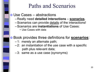 20
Paths and Scenarios
 Use Cases – abstractions
–Really need detailed interactions – scenarios.
–Scenarios can provide details of the interactions!
–Scenarios are instantiations of Use Cases:
• Use Cases with data
 Book provides three definitions for scenarios:
–1: merely an alternate path;
–2: an instantiation of the use case with a specific
path plus relevant data;
–3: same as a use case (synonyms)
 