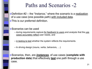 21
Paths and Scenarios -2
Definition #2 – the “Instance,” where the scenario is a realization
of a use case (one possible path) with included data.
This is our preferred definition.
Scenarios can be used
– during requirements capture for feedback to users and analysts that the use
cases accurately reflect user needs, and
– in testing to test whether the system reflects the requirements.
– In driving design (nouns, verbs, behaviors, …)
Scenarios, then, are instances, of use cases (complete with
production data) that effectively test one path through a use
case.
 