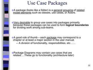 22
Use Case Packages
A package (looks like a folder) is a general grouping of related
model elements such as classes, use cases, or Actors.
Very desirable to group use cases into packages primarily
because these packages can be used to form logical boundaries
for dividing work among sub-teams.
A good rule of thumb – each package may correspond to a
chapter or at least a major section in the user manual.
– A division of functionality, responsibilities, etc……
Package Diagrams may contain use cases that are
related….These go to functionality (architecture later)
 