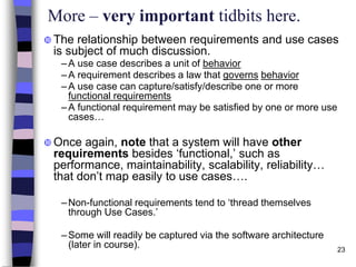 23
More – very important tidbits here.
 The relationship between requirements and use cases
is subject of much discussion.
–A use case describes a unit of behavior
–A requirement describes a law that governs behavior
–A use case can capture/satisfy/describe one or more
functional requirements
–A functional requirement may be satisfied by one or more use
cases…
 Once again, note that a system will have other
requirements besides ‘functional,’ such as
performance, maintainability, scalability, reliability…
that don’t map easily to use cases….
–Non-functional requirements tend to ‘thread themselves
through Use Cases.’
–Some will readily be captured via the software architecture
(later in course).
 
