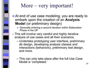 24
More – very important!
 At end of use case modeling, you are ready to
embark upon the creation of an Analysis
Model (or preliminary design)
 Generally entering a second iteration within Elaboration
Phase in the UP
– This will involve very careful and highly iterative
analysis of use cases and all their scenarios.
– Undertake prototyping user interface, preliminary
db design, developing analysis classes and
interactions (behaviors), preliminary test design,
and more.
– This can only take place after the full Use Case
Model is ‘completed.’
 