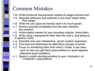 25
Common Mistakes
10. Write functional requirements instead of usage scenario text
 9. Describe attributes and methods in too much detail rather
than usage
 8. Write the use cases too tersely (won’t do much good!)
 7. Divorce yourself completely from the user interface
– Big mistake!!!
 6. Avoid explicit names for your boundary objects. (more later)
 5. Write using a perspective other than the user’s, and doing so
in passive voice.
 4. Describe only user interactions; ignore system responses.
 3. Omit text and references for alternative courses of action
 2. Focus on something other than what’s ‘inside’ a use case,
such as how you get there (precondition) or what happens
afterward (post-condition).
 1. Spend a month deciding whether to use <<include>> or
<<extend>> associations.
 