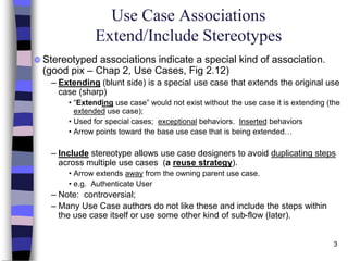 3
Use Case Associations
Extend/Include Stereotypes
 Stereotyped associations indicate a special kind of association.
(good pix – Chap 2, Use Cases, Fig 2.12)
– Extending (blunt side) is a special use case that extends the original use
case (sharp)
• “Extending use case” would not exist without the use case it is extending (the
extended use case);
• Used for special cases; exceptional behaviors. Inserted behaviors
• Arrow points toward the base use case that is being extended…
– Include stereotype allows use case designers to avoid duplicating steps
across multiple use cases (a reuse strategy).
• Arrow extends away from the owning parent use case.
• e.g. Authenticate User
– Note: controversial;
– Many Use Case authors do not like these and include the steps within
the use case itself or use some other kind of sub-flow (later).
 