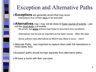 5
Exception and Alternative Paths
Exceptions are generally errors that may occur.
–Interactions thus contain steps to be executed.
Alternatives may / may not be close to basic course of events – just
not the most likely y of events.
–No errors- but some authors treat these to document error conditions.
–Alternatives may be just as important as the basic course…Often the case.
–Some authors treat alternatives as MUCH less likely to occur. I don’t.
Alternate Paths: very important to capture them (with full interactions in
most cases, too).
Exception paths should be kept separate from alternative paths.
All have a home with their use-case.
 