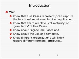 2
Introduction
 We:
 Know that Use Cases represent / can capture
the functional requirements of an application.
 Know that there are ‘levels of maturity’ or
‘granularity’ of Use Cases.
 Know about Façade Use Cases and
 Know about the use of a template.
 Know different organizations will likely
require different formats, attributes…
7
 