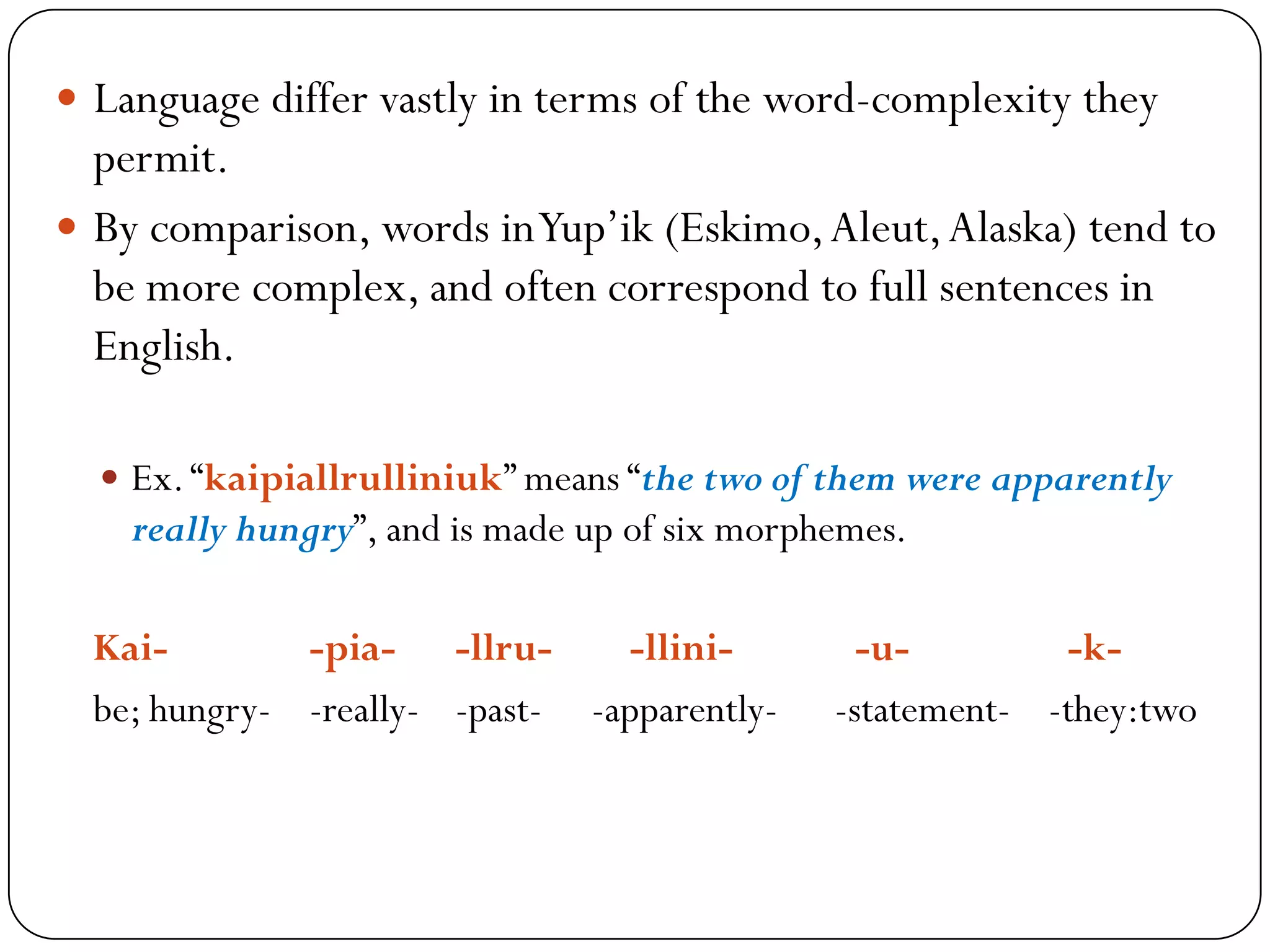  Language differ vastly in terms of the word-complexity they
permit.
 By comparison, words inYup‘ik (Eskimo,Aleut,Alaska) tend to
be more complex, and often correspond to full sentences in
English.
 Ex.―kaipiallrulliniuk‖ means ―the two of them were apparently
really hungry‖, and is made up of six morphemes.
Kai- -pia- -llru- -llini- -u- -k-
be; hungry- -really- -past- -apparently- -statement- -they:two
 