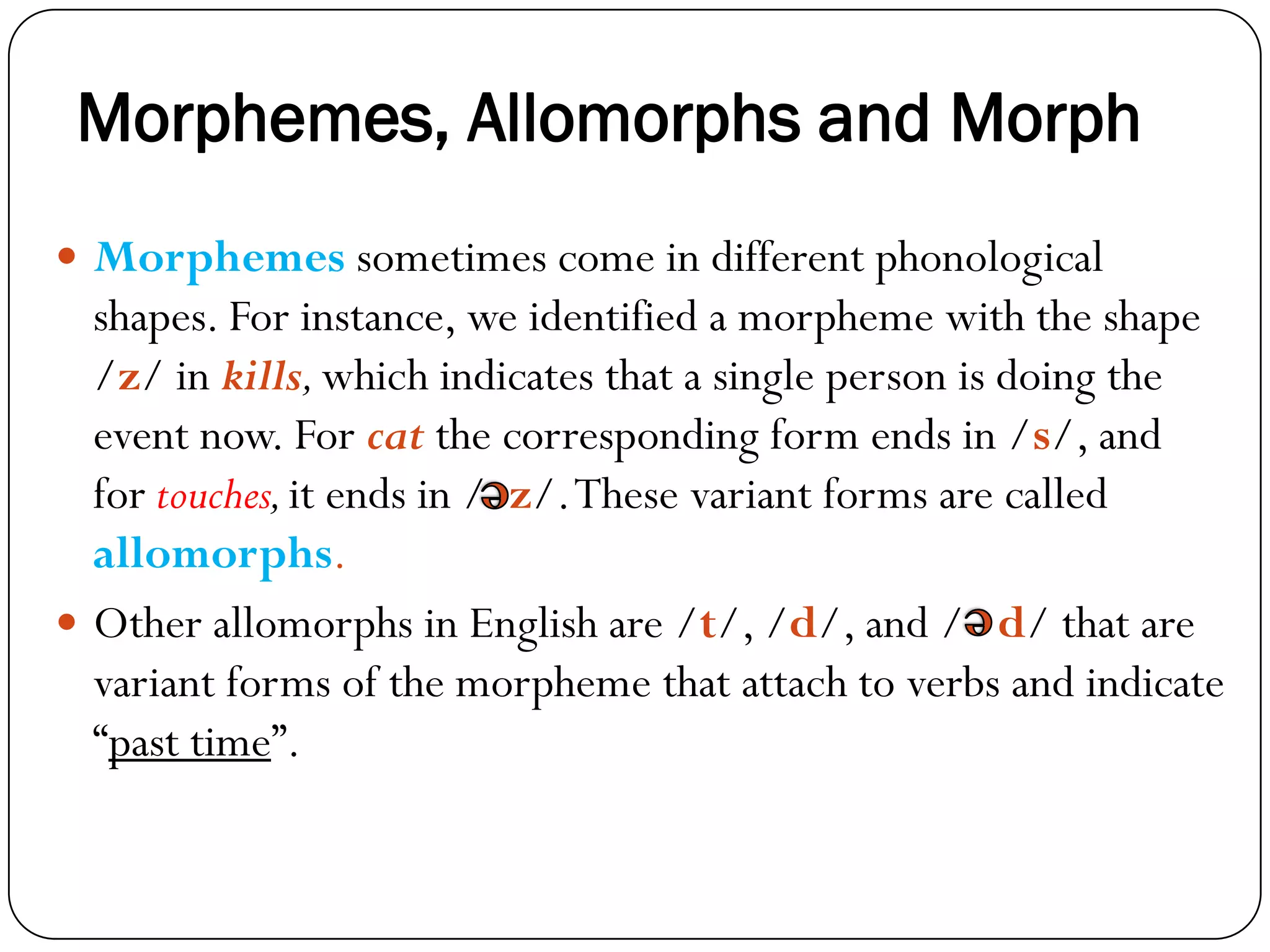 Morphemes, Allomorphs and Morph
 Morphemes sometimes come in different phonological
shapes. For instance, we identified a morpheme with the shape
/z/ in kills,which indicates that a single person is doing the
event now. For cat the corresponding form ends in /s/, and
for touches,it ends in / z/.These variant forms are called
allomorphs.
 Other allomorphs in English are /t/, /d/, and / d/ that are
variant forms of the morpheme that attach to verbs and indicate
―past time‖.
 