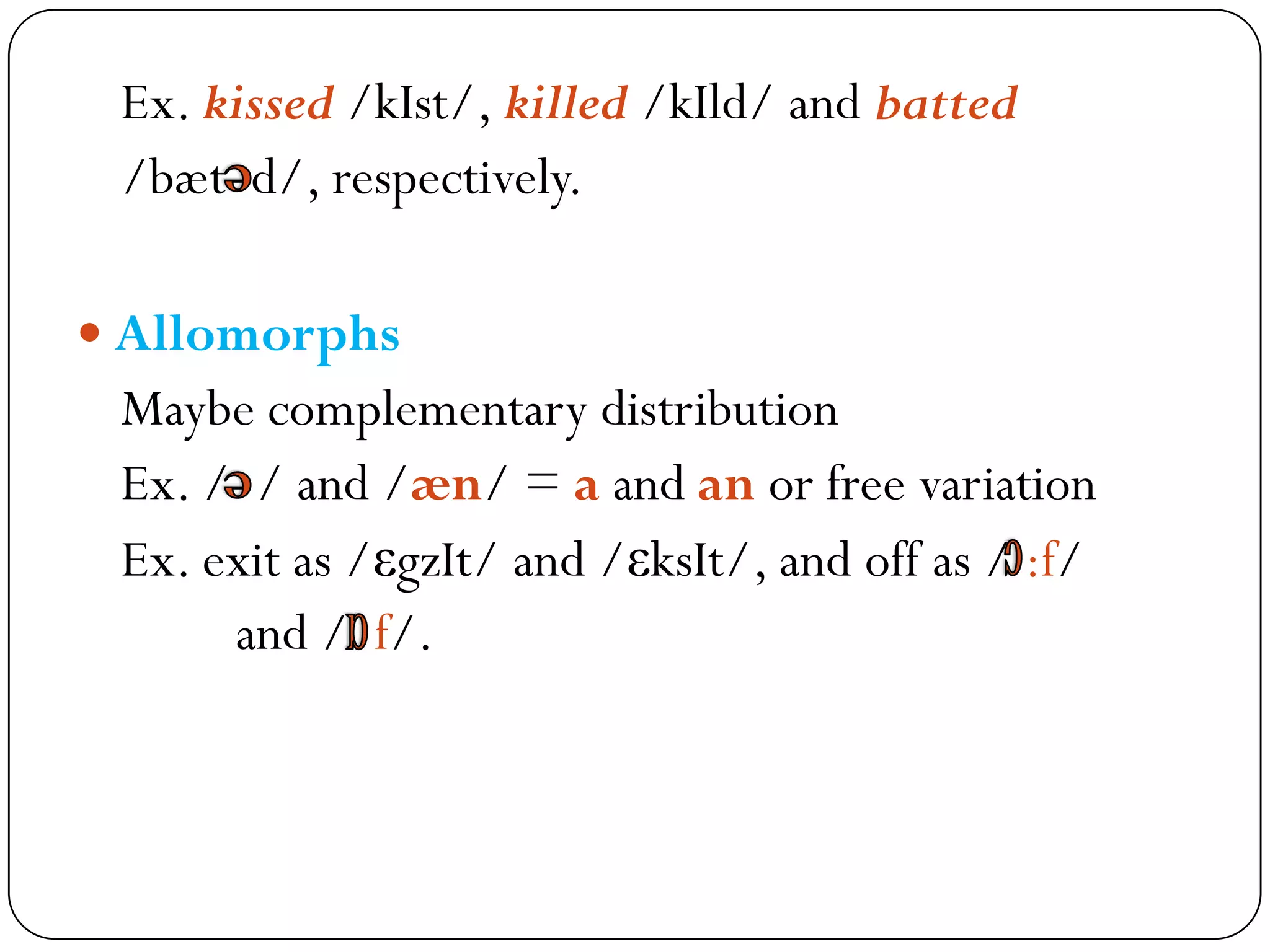 Ex. kissed /kIst/, killed /kIld/ and batted
/bæt d/, respectively.
 Allomorphs
Maybe complementary distribution
Ex. / / and /æn/ = a and an or free variation
Ex. exit as /εgzIt/ and /εksIt/, and off as / :f/
and / f/.
 