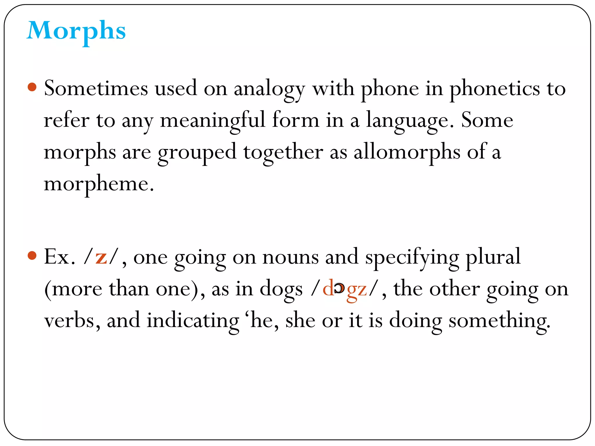 Morphs
 Sometimes used on analogy with phone in phonetics to
refer to any meaningful form in a language. Some
morphs are grouped together as allomorphs of a
morpheme.
 Ex. /z/, one going on nouns and specifying plural
(more than one), as in dogs /d gz/, the other going on
verbs, and indicating‗he, she or it is doing something.
 