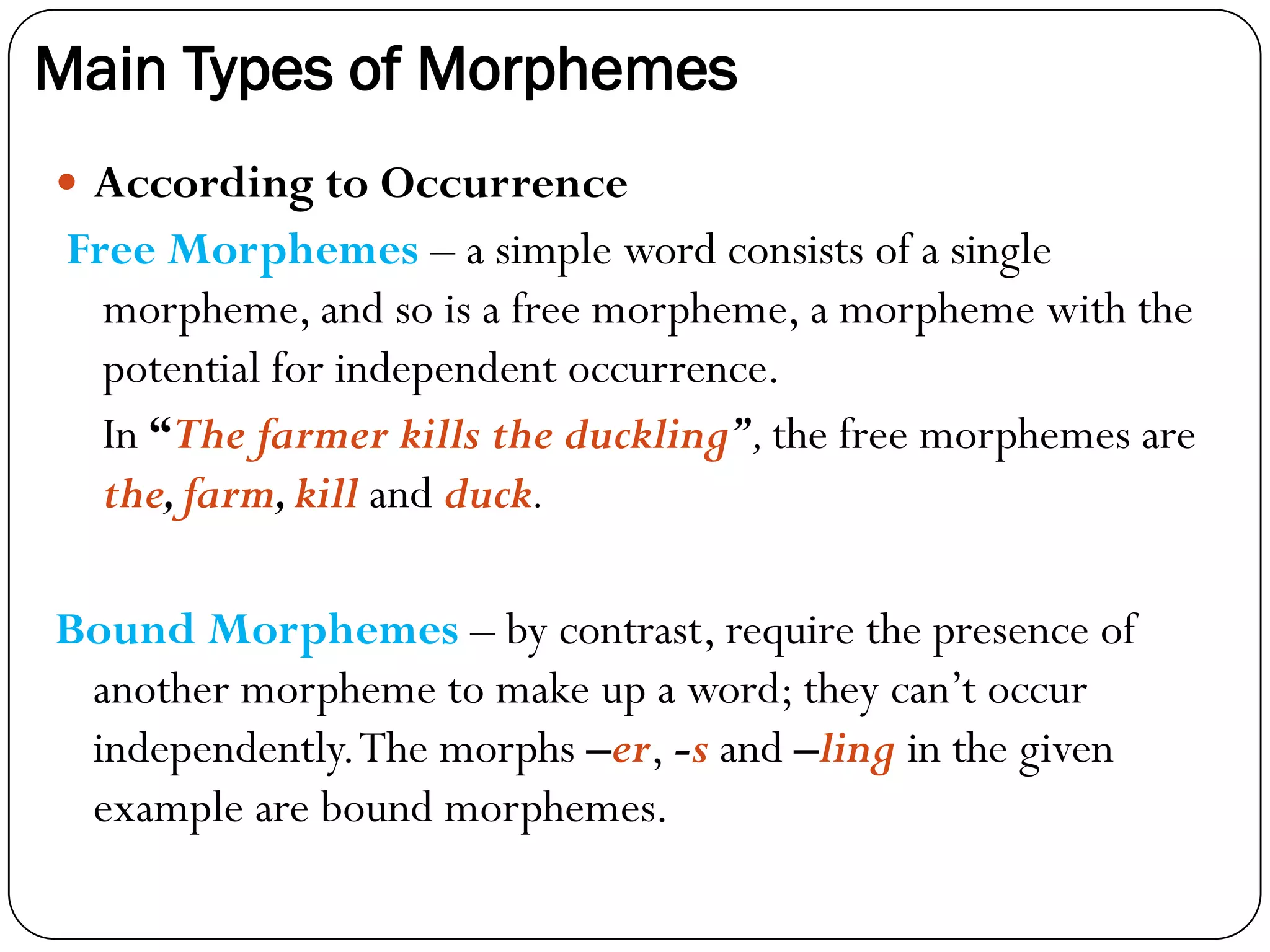 Main Types of Morphemes
 According to Occurrence
Free Morphemes – a simple word consists of a single
morpheme, and so is a free morpheme, a morpheme with the
potential for independent occurrence.
In “The farmer kills the duckling”,the free morphemes are
the,farm,kill and duck.
Bound Morphemes – by contrast, require the presence of
another morpheme to make up a word; they can‘t occur
independently.The morphs –er, -s and –ling in the given
example are bound morphemes.
 