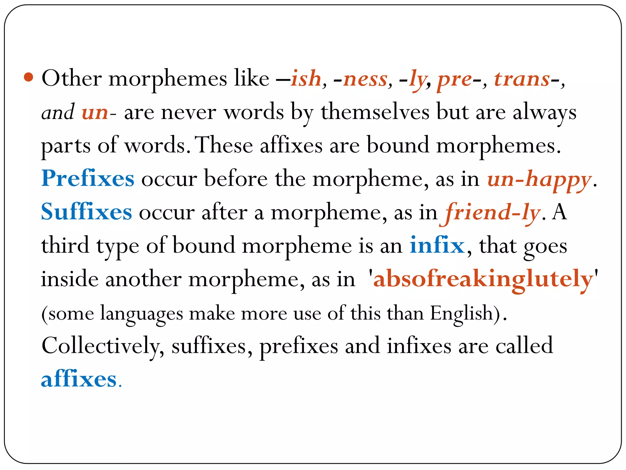  Other morphemes like –ish,-ness,-ly,pre-,trans-,
and un- are never words by themselves but are always
parts of words.These affixes are bound morphemes.
Prefixes occur before the morpheme, as in un-happy.
Suffixes occur after a morpheme, as in friend-ly.A
third type of bound morpheme is an infix, that goes
inside another morpheme, as in 'absofreakinglutely'
(some languages make more use of this than English).
Collectively, suffixes, prefixes and infixes are called
affixes.
 