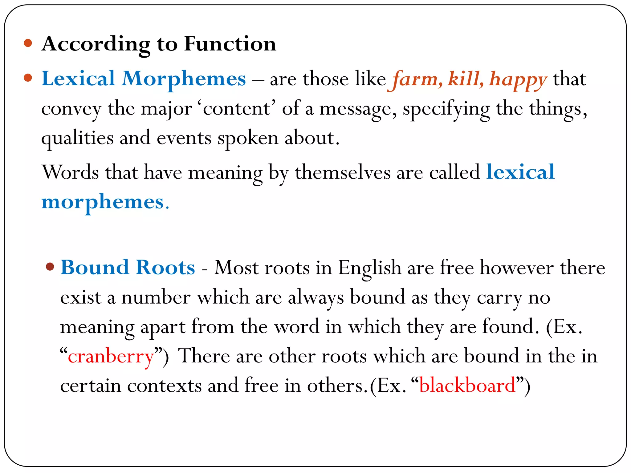  According to Function
 Lexical Morphemes – are those like farm,kill,happy that
convey the major‗content‘ of a message, specifying the things,
qualities and events spoken about.
Words that have meaning by themselves are called lexical
morphemes.
 Bound Roots - Most roots in English are free however there
exist a number which are always bound as they carry no
meaning apart from the word in which they are found. (Ex.
―cranberry‖) There are other roots which are bound in the in
certain contexts and free in others.(Ex.―blackboard‖)
 