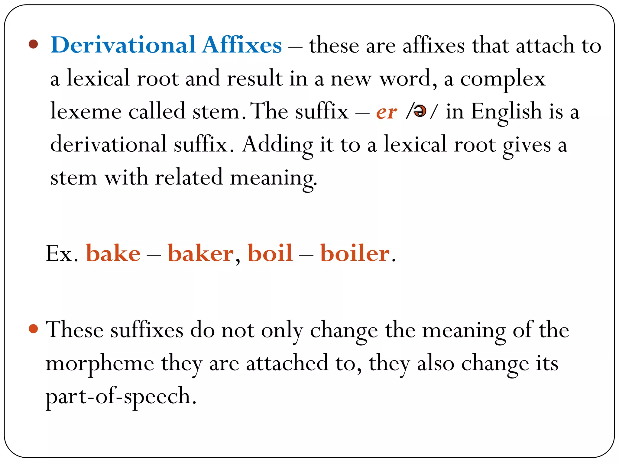  Derivational Affixes – these are affixes that attach to
a lexical root and result in a new word, a complex
lexeme called stem.The suffix – er / / in English is a
derivational suffix. Adding it to a lexical root gives a
stem with related meaning.
Ex. bake – baker, boil – boiler.
 These suffixes do not only change the meaning of the
morpheme they are attached to, they also change its
part-of-speech.
 