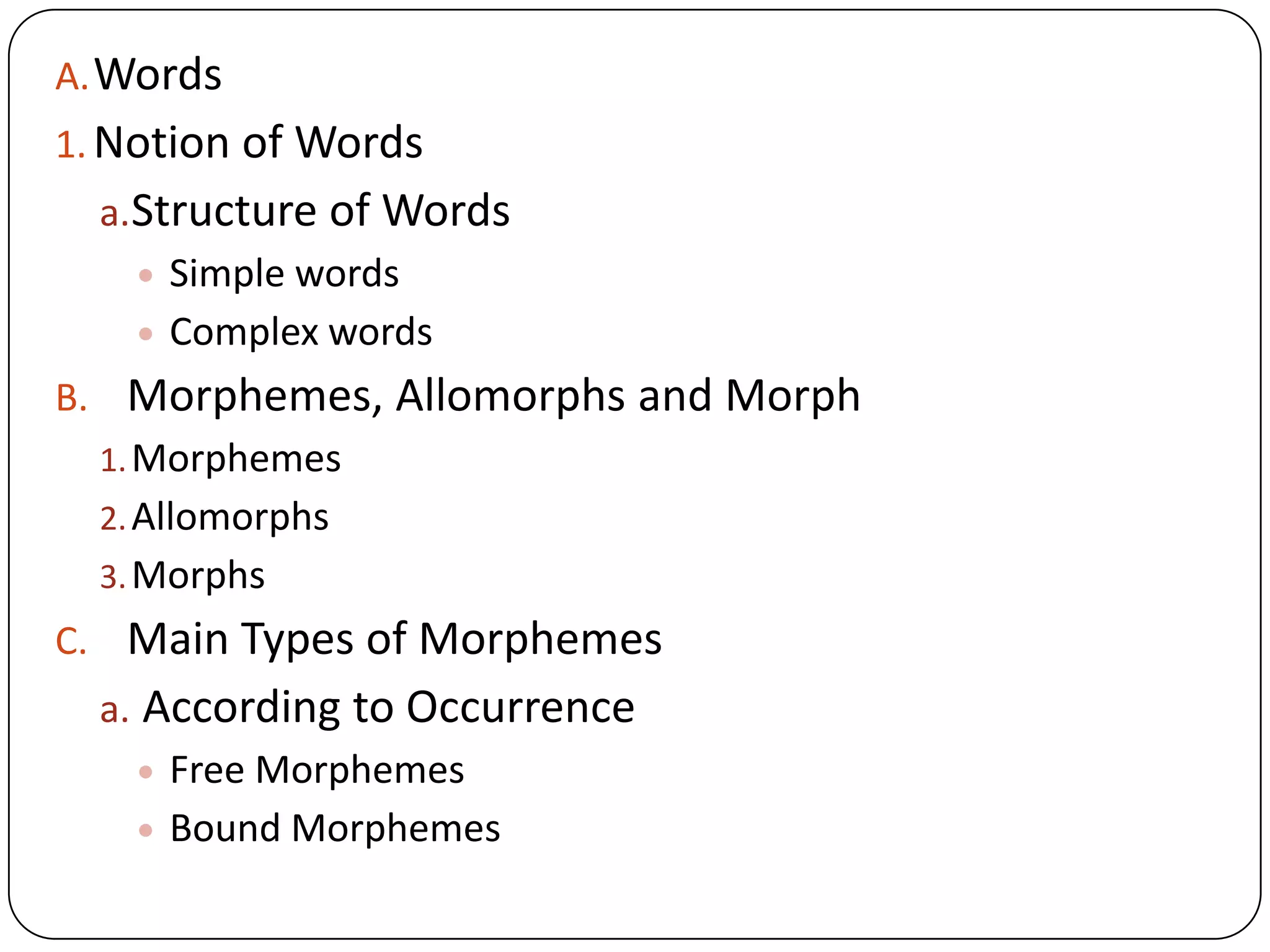 A.Words
1. Notion of Words
a.Structure of Words
Simple words
Complex words
B. Morphemes, Allomorphs and Morph
1.Morphemes
2.Allomorphs
3.Morphs
C. Main Types of Morphemes
a. According to Occurrence
Free Morphemes
Bound Morphemes
 