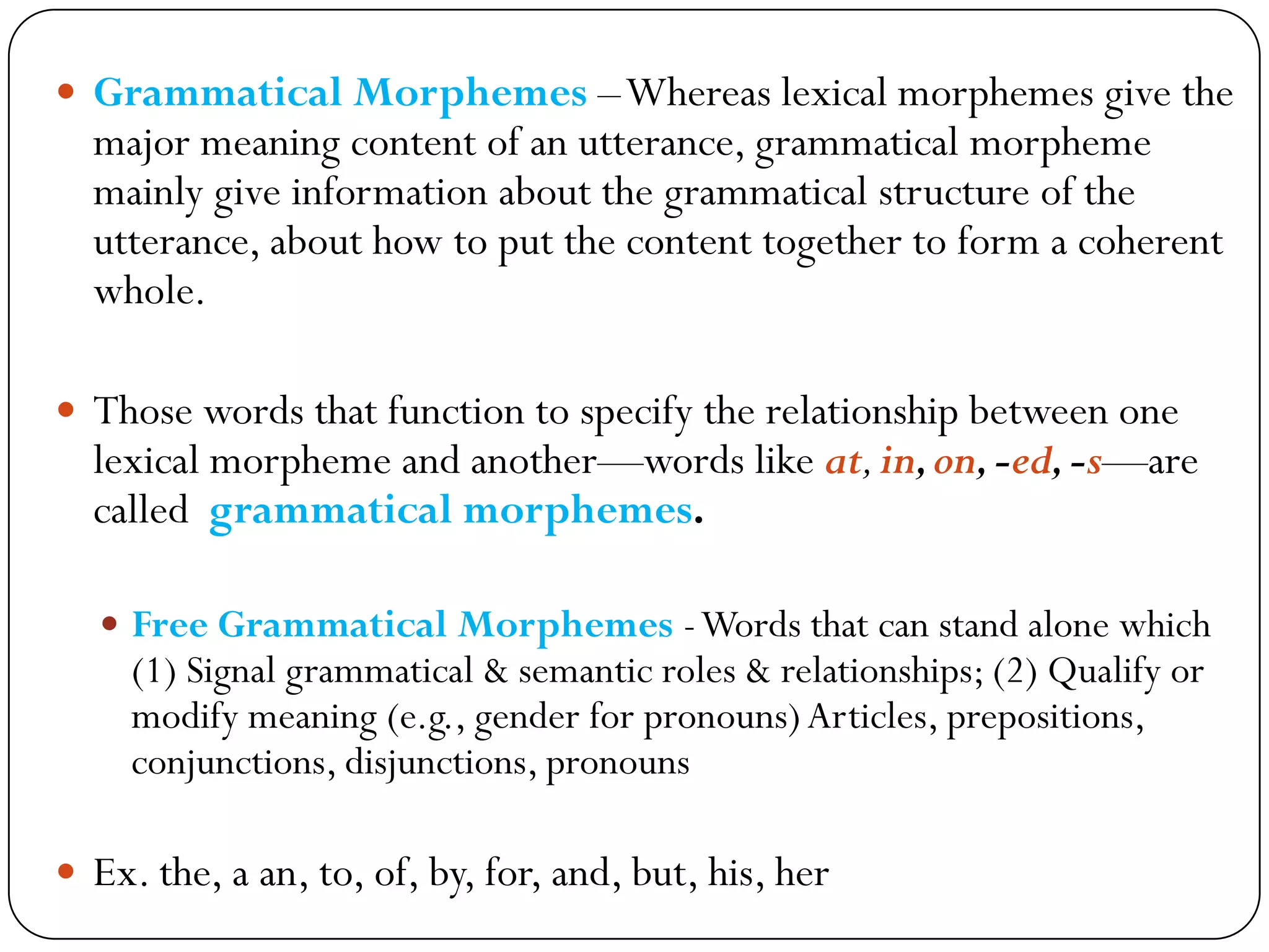  Grammatical Morphemes –Whereas lexical morphemes give the
major meaning content of an utterance, grammatical morpheme
mainly give information about the grammatical structure of the
utterance, about how to put the content together to form a coherent
whole.
 Those words that function to specify the relationship between one
lexical morpheme and another—words like at,in,on,-ed,-s—are
called grammatical morphemes.
 Free Grammatical Morphemes -Words that can stand alone which
(1) Signal grammatical & semantic roles & relationships; (2) Qualify or
modify meaning (e.g., gender for pronouns)Articles, prepositions,
conjunctions, disjunctions, pronouns
 Ex. the, a an, to, of, by, for, and, but, his, her
 