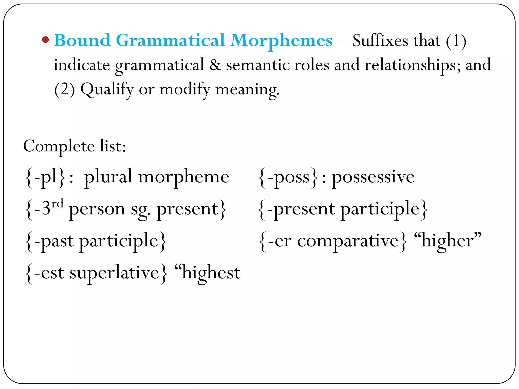  Bound Grammatical Morphemes – Suffixes that (1)
indicate grammatical & semantic roles and relationships; and
(2) Qualify or modify meaning.
Complete list:
{-pl}: plural morpheme {-poss}: possessive
{-3rd person sg. present} {-present participle}
{-past participle} {-er comparative} ―higher‖
{-est superlative} ―highest
 