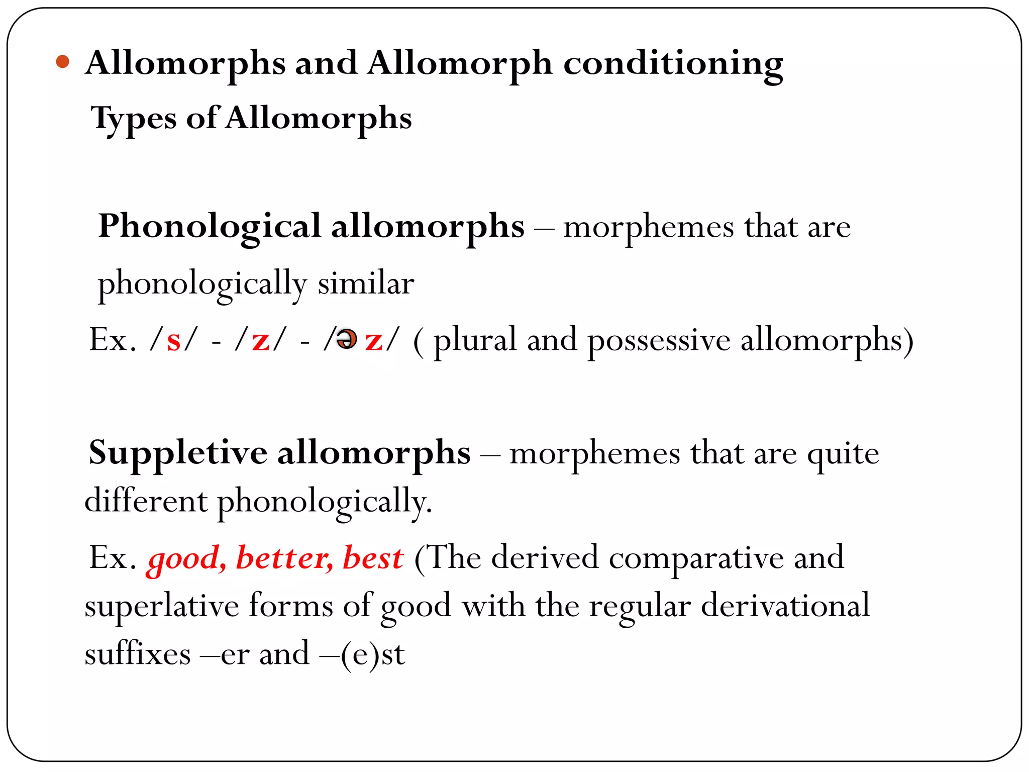 Allomorphs and Allomorph conditioning
Types of Allomorphs
Phonological allomorphs – morphemes that are
phonologically similar
Ex. /s/ - /z/ - / z/ ( plural and possessive allomorphs)
Suppletive allomorphs – morphemes that are quite
different phonologically.
Ex. good,better,best (The derived comparative and
superlative forms of good with the regular derivational
suffixes –er and –(e)st
 