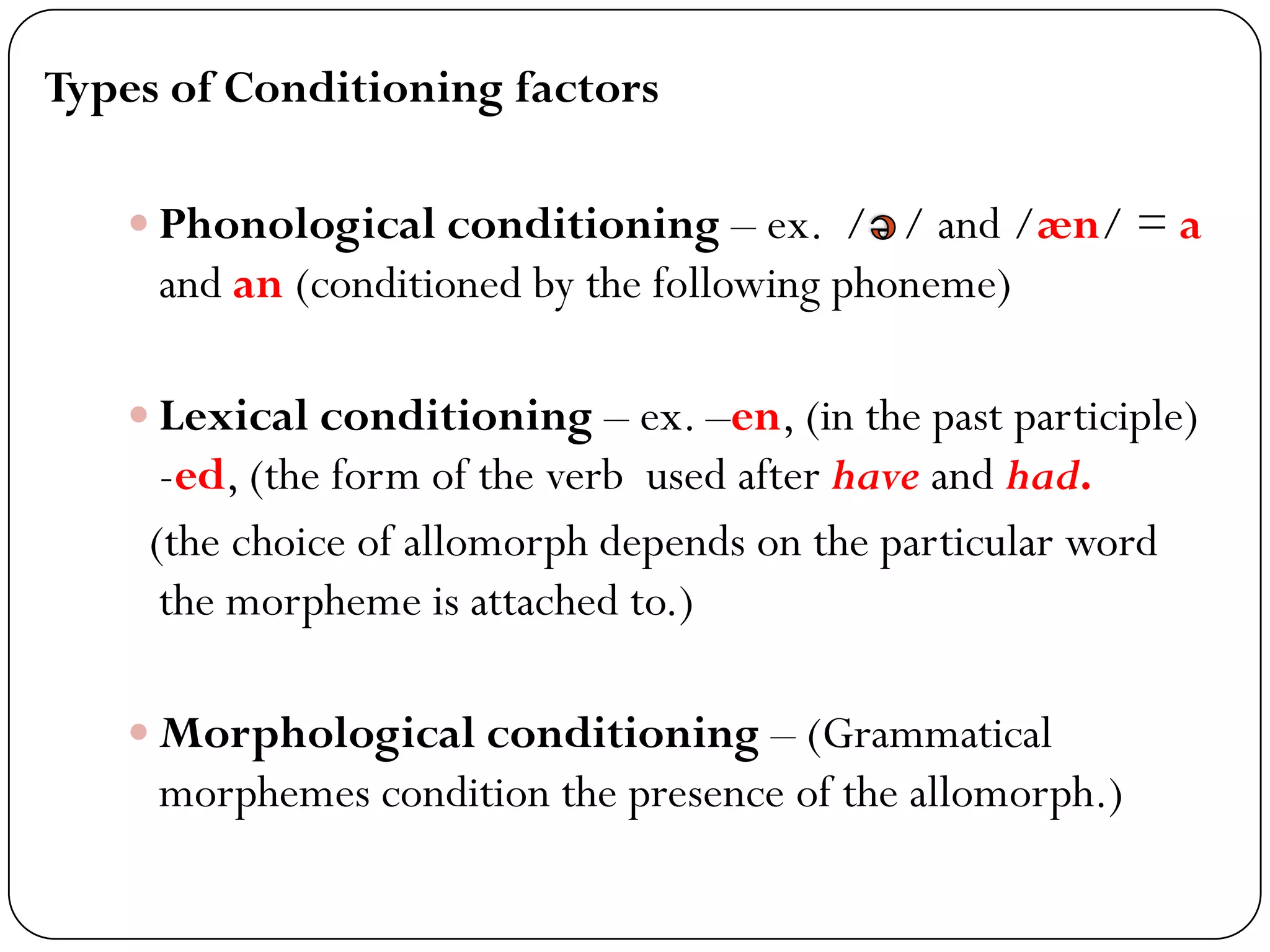 Types of Conditioning factors
 Phonological conditioning – ex. / / and /æn/ = a
and an (conditioned by the following phoneme)
 Lexical conditioning – ex. –en, (in the past participle)
-ed, (the form of the verb used after have and had.
(the choice of allomorph depends on the particular word
the morpheme is attached to.)
 Morphological conditioning – (Grammatical
morphemes condition the presence of the allomorph.)
 