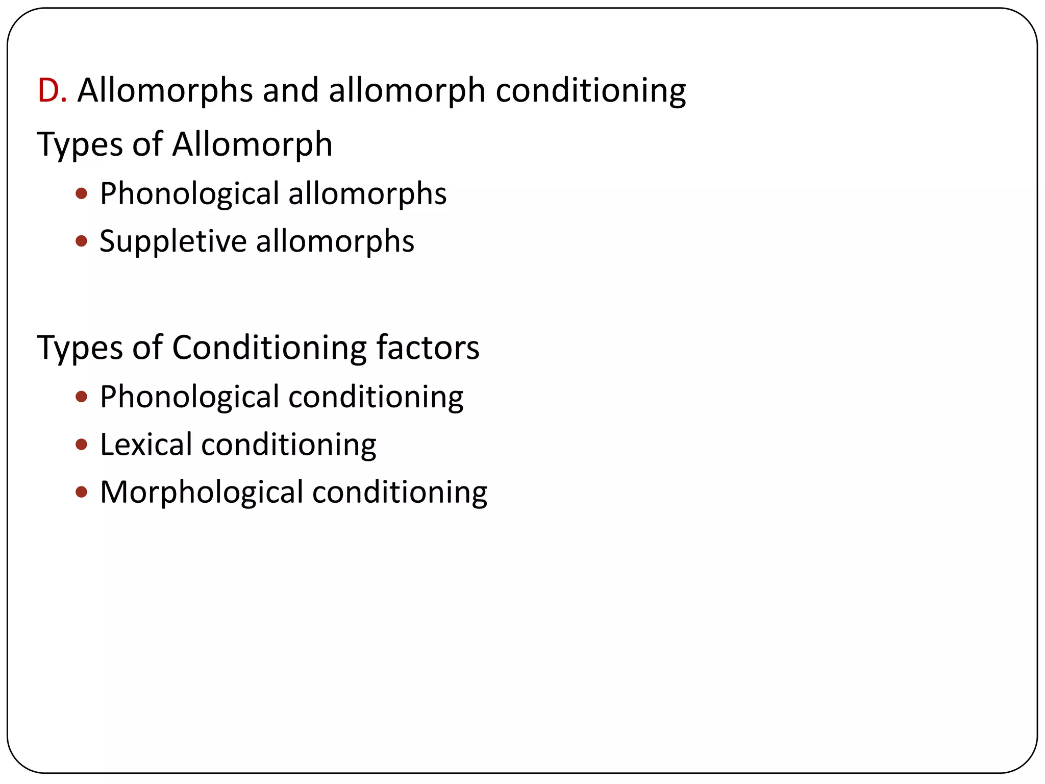 D. Allomorphs and allomorph conditioning
Types of Allomorph
 Phonological allomorphs
 Suppletive allomorphs
Types of Conditioning factors
 Phonological conditioning
 Lexical conditioning
 Morphological conditioning
 
