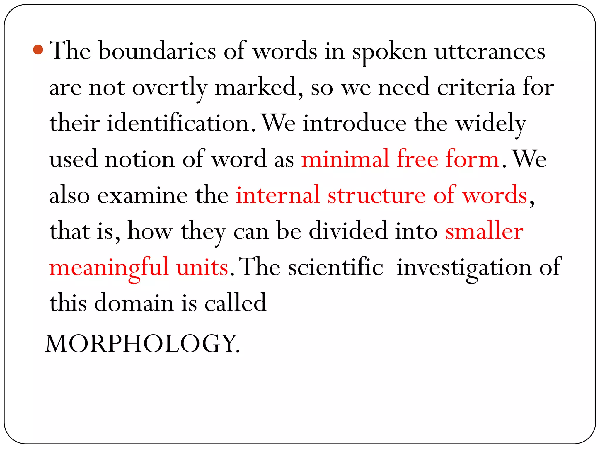  The boundaries of words in spoken utterances
are not overtly marked, so we need criteria for
their identification.We introduce the widely
used notion of word as minimal free form.We
also examine the internal structure of words,
that is, how they can be divided into smaller
meaningful units.The scientific investigation of
this domain is called
MORPHOLOGY.
 
