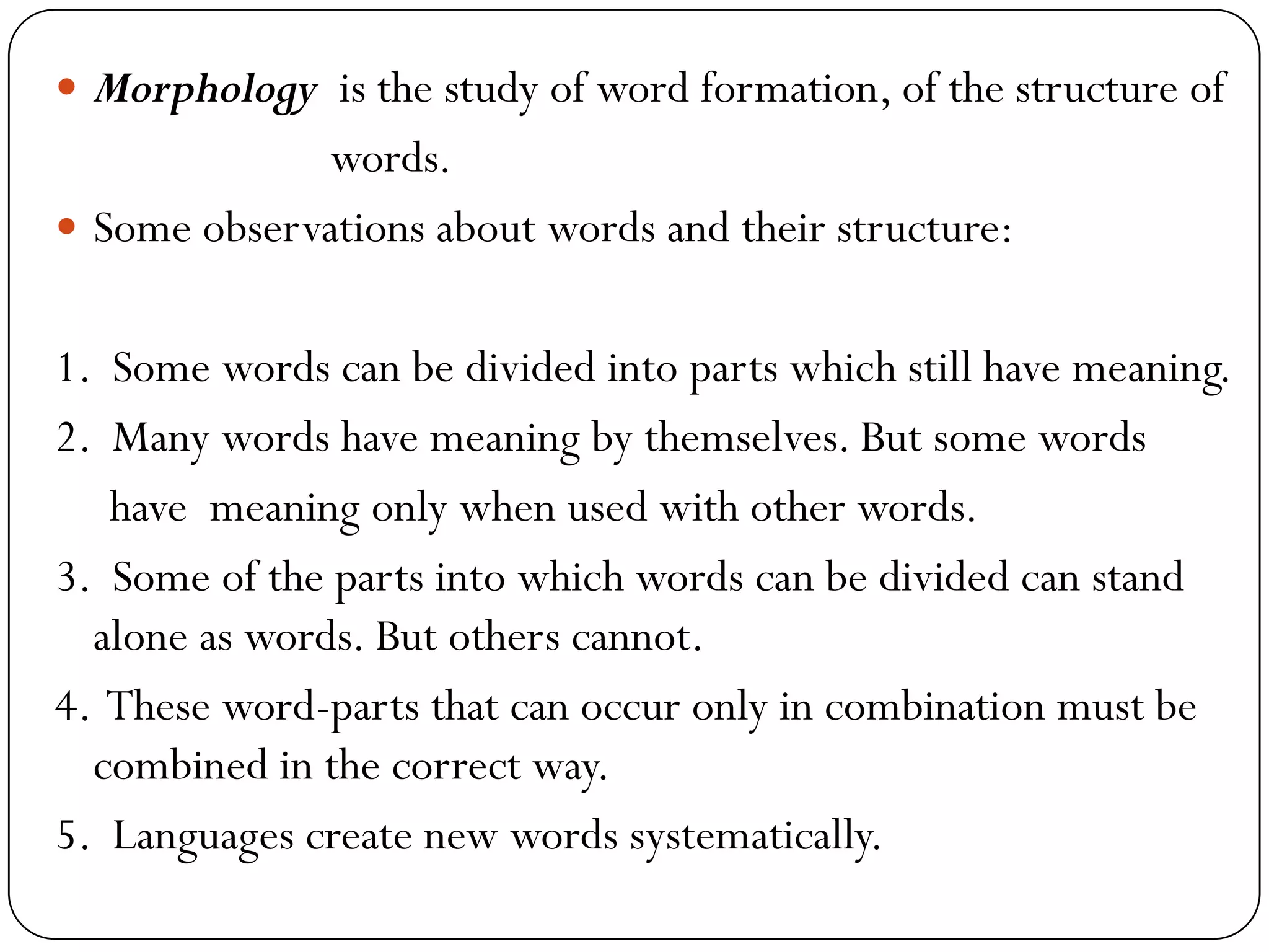  Morphology is the study of word formation, of the structure of
words.
 Some observations about words and their structure:
1. Some words can be divided into parts which still have meaning.
2. Many words have meaning by themselves. But some words
have meaning only when used with other words.
3. Some of the parts into which words can be divided can stand
alone as words. But others cannot.
4. These word-parts that can occur only in combination must be
combined in the correct way.
5. Languages create new words systematically.
 