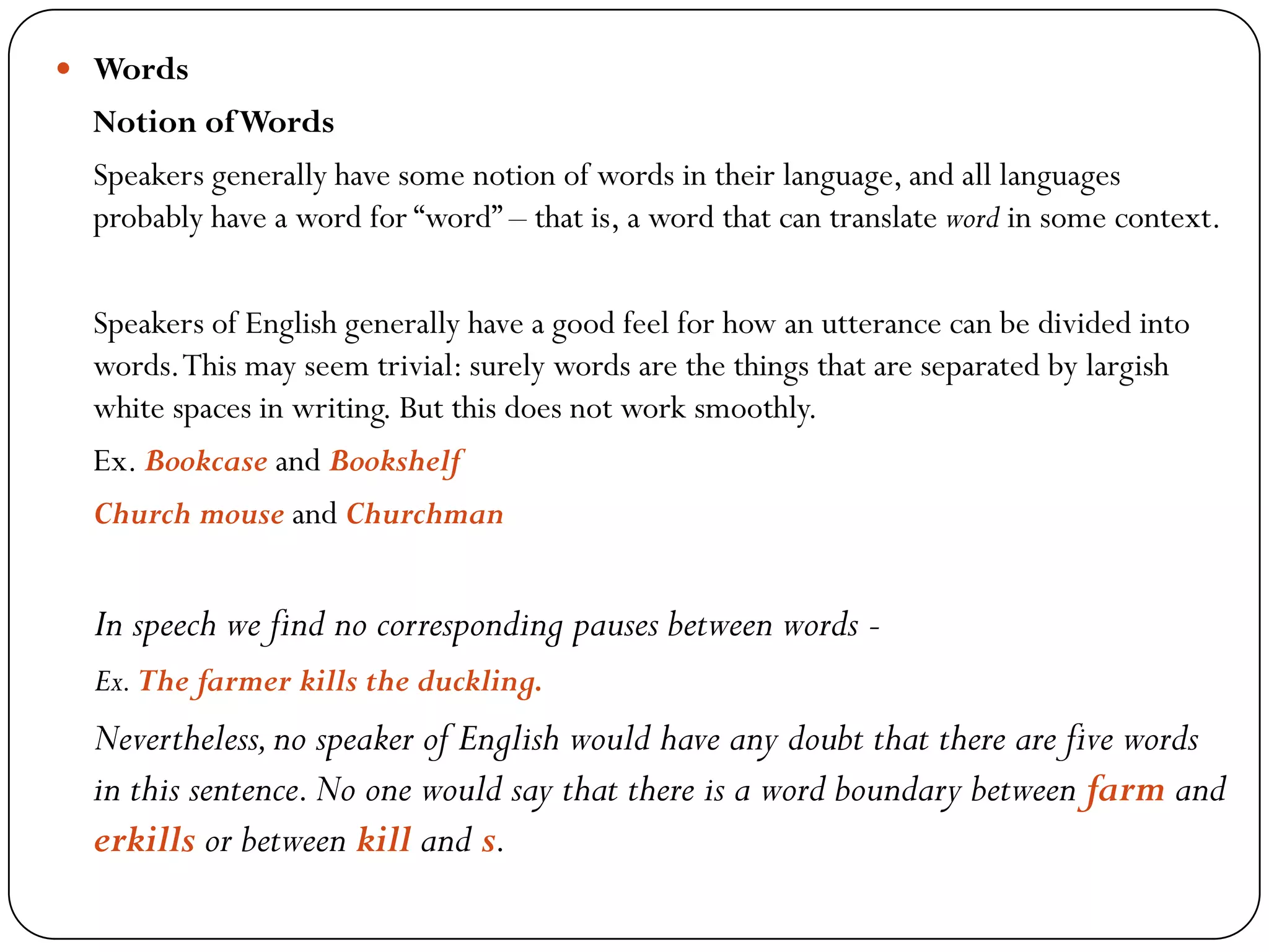  Words
Notion ofWords
Speakers generally have some notion of words in their language, and all languages
probably have a word for ―word‖ – that is, a word that can translate word in some context.
Speakers of English generally have a good feel for how an utterance can be divided into
words.This may seem trivial: surely words are the things that are separated by largish
white spaces in writing. But this does not work smoothly.
Ex. Bookcase and Bookshelf
Church mouse and Churchman
In speech we find no corresponding pauses between words -
Ex.The farmer kills the duckling.
Nevertheless,no speaker of English would have any doubt that there are five words
in this sentence.No one would say that there is a word boundary between farm and
erkills or between kill and s.
 