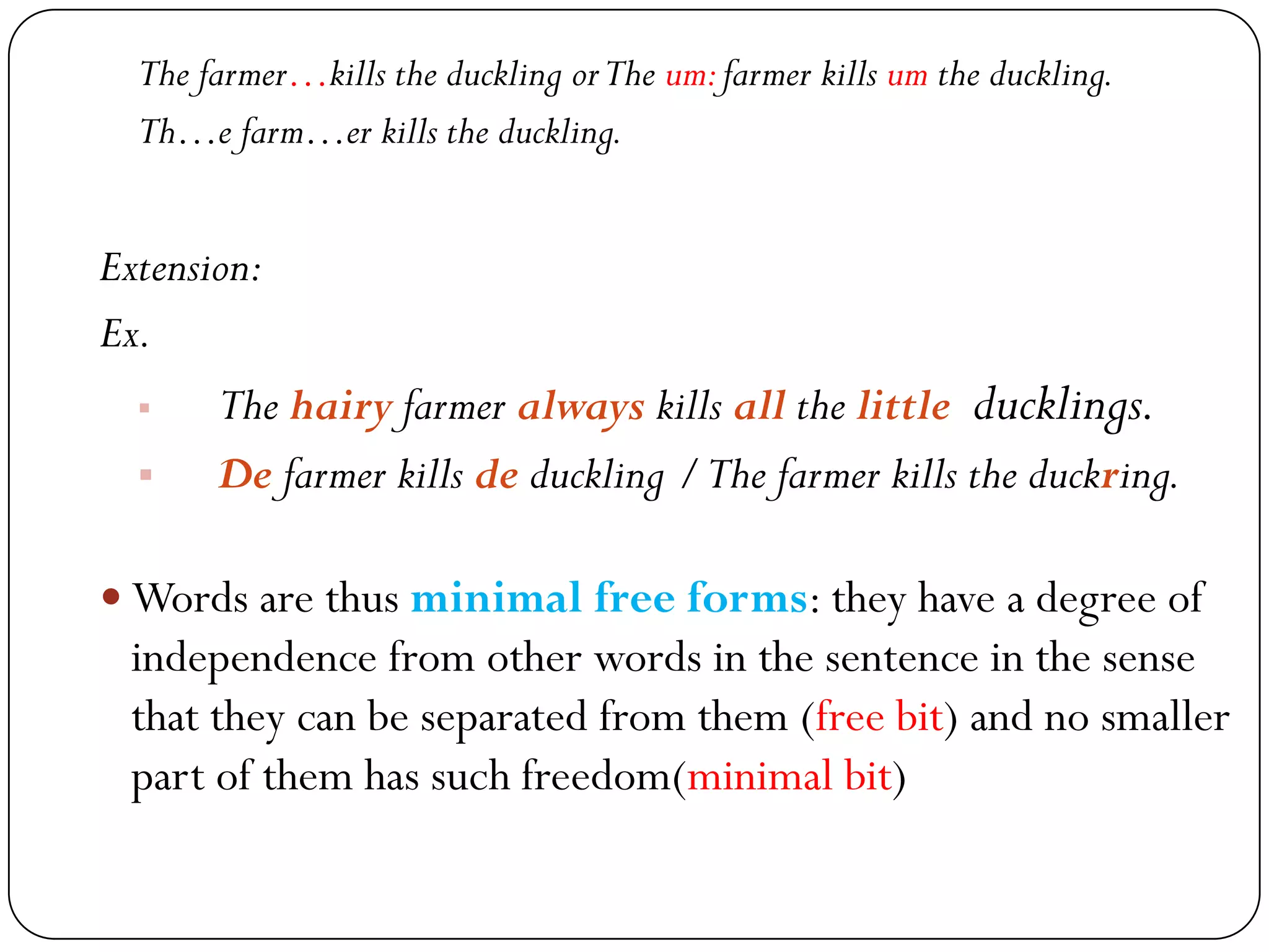 The farmer…kills the duckling orThe um:farmer kills um the duckling.
Th…e farm…er kills the duckling.
Extension:
Ex.
 The hairy farmer always kills all the little ducklings.
 De farmer kills de duckling /The farmer kills the duckring.
 Words are thus minimal free forms: they have a degree of
independence from other words in the sentence in the sense
that they can be separated from them (free bit) and no smaller
part of them has such freedom(minimal bit)
 