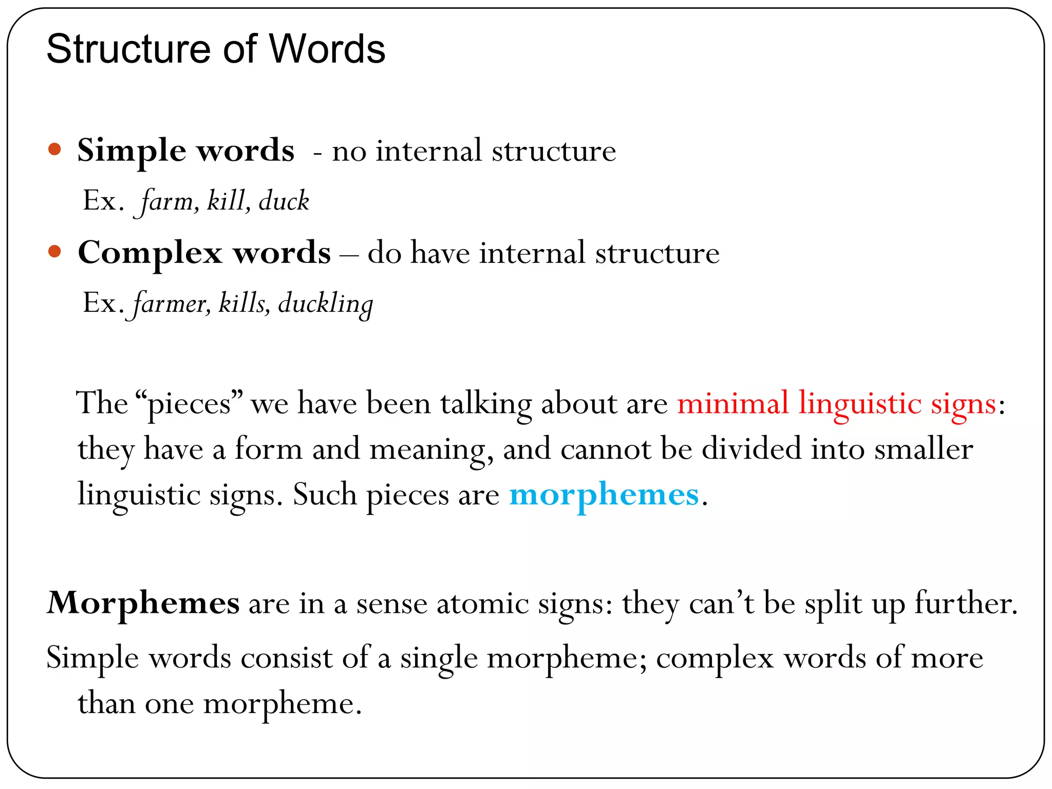 Structure of Words
 Simple words - no internal structure
Ex. farm,kill,duck
 Complex words – do have internal structure
Ex. farmer,kills,duckling
The ―pieces‖ we have been talking about are minimal linguistic signs:
they have a form and meaning, and cannot be divided into smaller
linguistic signs. Such pieces are morphemes.
Morphemes are in a sense atomic signs: they can‘t be split up further.
Simple words consist of a single morpheme; complex words of more
than one morpheme.
 