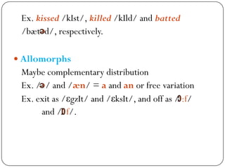 Ex. kissed /kIst/, killed /kIld/ and batted
/bæt d/, respectively.
 Allomorphs
Maybe complementary distribution
Ex. / / and /æn/ = a and an or free variation
Ex. exit as /εgzIt/ and /εksIt/, and off as / :f/
and / f/.
 