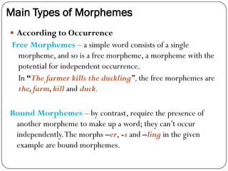 Main Types of Morphemes
 According to Occurrence
Free Morphemes – a simple word consists of a single
morpheme, and so is a free morpheme, a morpheme with the
potential for independent occurrence.
In “The farmer kills the duckling”,the free morphemes are
the,farm,kill and duck.
Bound Morphemes – by contrast, require the presence of
another morpheme to make up a word; they can‘t occur
independently.The morphs –er, -s and –ling in the given
example are bound morphemes.
 