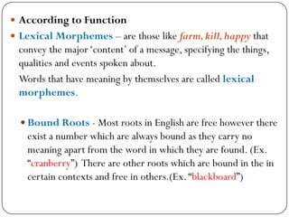  According to Function
 Lexical Morphemes – are those like farm,kill,happy that
convey the major‗content‘ of a message, specifying the things,
qualities and events spoken about.
Words that have meaning by themselves are called lexical
morphemes.
 Bound Roots - Most roots in English are free however there
exist a number which are always bound as they carry no
meaning apart from the word in which they are found. (Ex.
―cranberry‖) There are other roots which are bound in the in
certain contexts and free in others.(Ex.―blackboard‖)
 